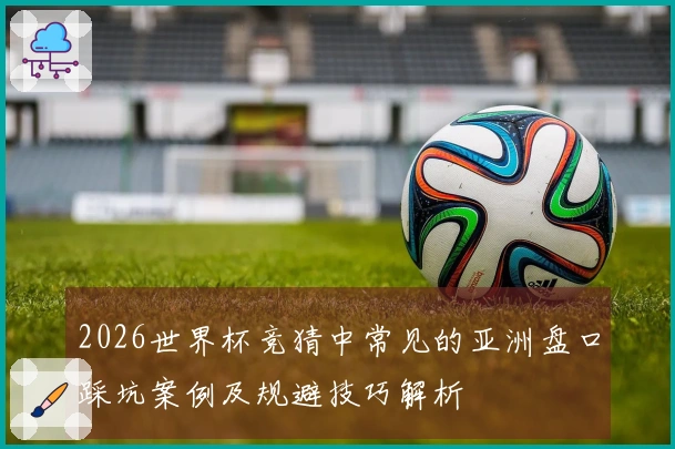 2026世界杯竞猜中常见的亚洲盘口踩坑案例及规避技巧解析