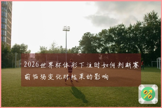 2026世界杯体彩下注时如何判断赛前临场变化对结果的影响