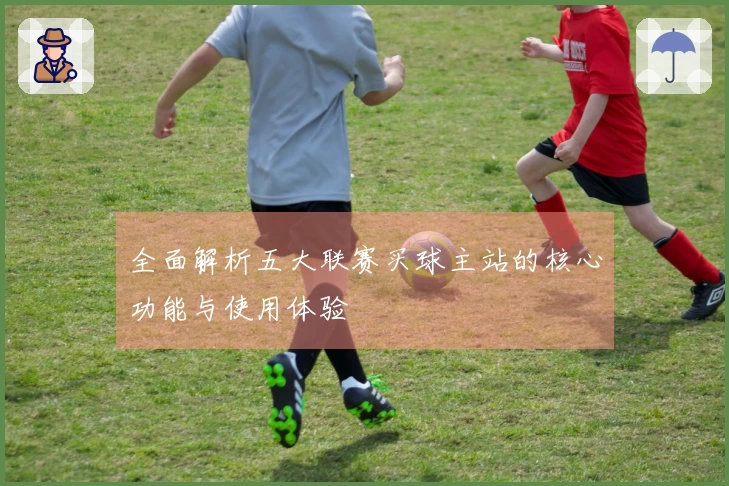全面解析五大联赛买球主站的核心功能与使用体验