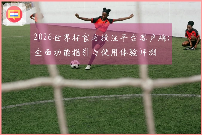 2026世界杯官方投注平台客户端：全面功能指引与使用体验评测