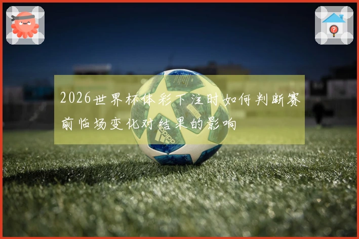 2026世界杯体彩下注时如何判断赛前临场变化对结果的影响