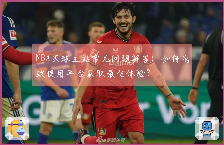NBA买球主站常见问题解答：如何高效使用平台获取最佳体验？