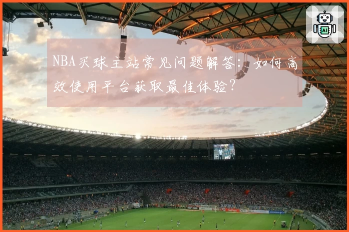 NBA买球主站常见问题解答：如何高效使用平台获取最佳体验？