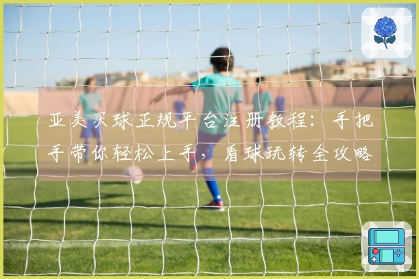亚美买球正规平台注册教程：手把手带你轻松上手，看球玩转全攻略